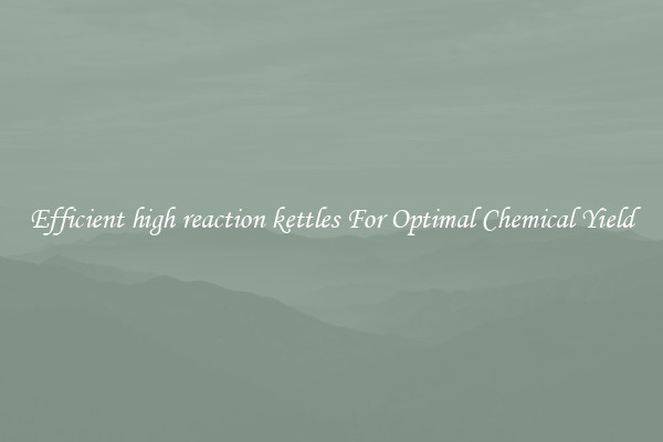 Efficient high reaction kettles For Optimal Chemical Yield
