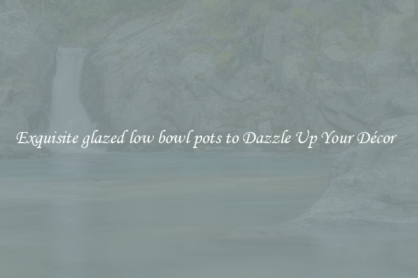 Exquisite glazed low bowl pots to Dazzle Up Your Décor  