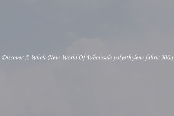 Discover A Whole New World Of Wholesale polyethylene fabric 300g
